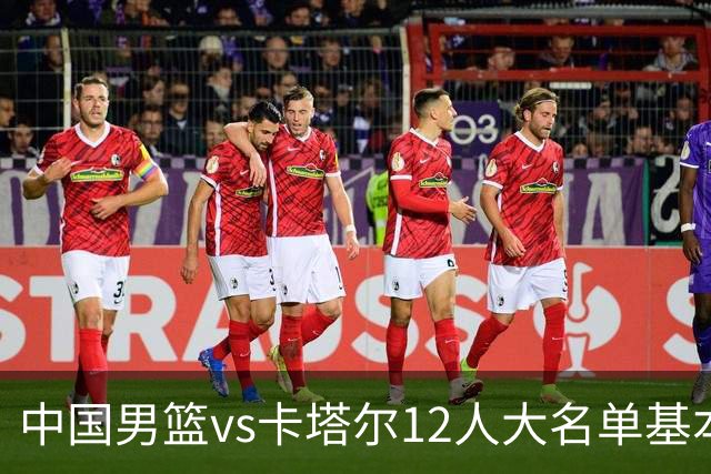 中国男篮vs卡塔尔12人大名单基本敲定！赵继伟国家队最后一舞，杨瀚森领衔三大内线，王俊杰盼爆发